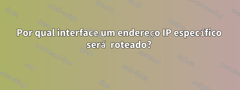 Por qual interface um endereço IP específico será roteado?