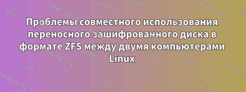 Проблемы совместного использования переносного зашифрованного диска в формате ZFS между двумя компьютерами Linux