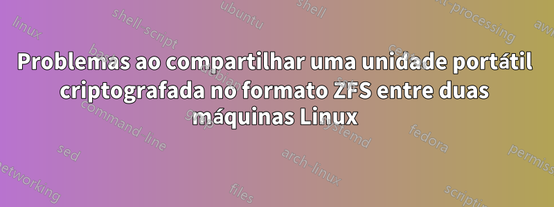 Problemas ao compartilhar uma unidade portátil criptografada no formato ZFS entre duas máquinas Linux