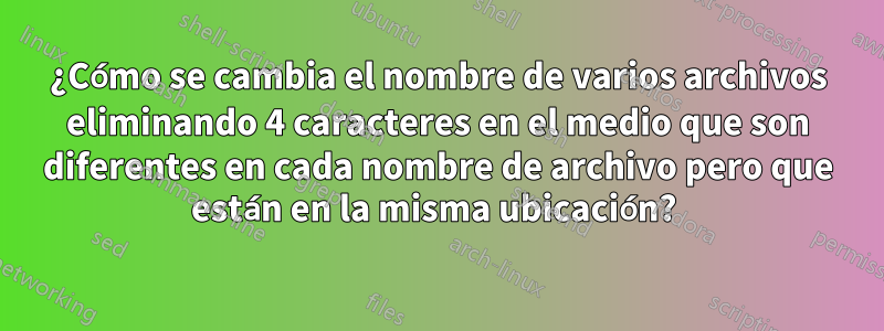 ¿Cómo se cambia el nombre de varios archivos eliminando 4 caracteres en el medio que son diferentes en cada nombre de archivo pero que están en la misma ubicación? 