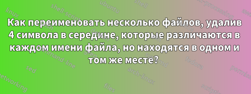 Как переименовать несколько файлов, удалив 4 символа в середине, которые различаются в каждом имени файла, но находятся в одном и том же месте? 