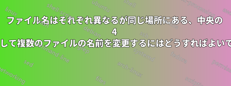 ファイル名はそれぞれ異なるが同じ場所にある、中央の 4 文字を削除して複数のファイルの名前を変更するにはどうすればよいでしょうか? 