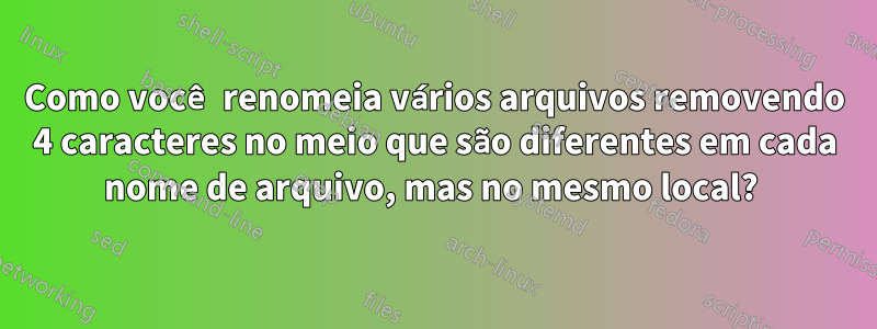 Como você renomeia vários arquivos removendo 4 caracteres no meio que são diferentes em cada nome de arquivo, mas no mesmo local? 