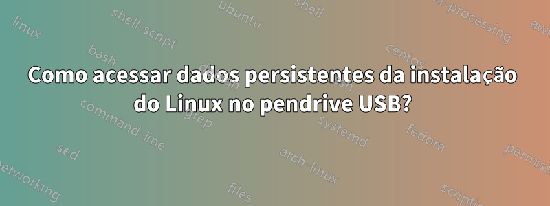 Como acessar dados persistentes da instalação do Linux no pendrive USB?