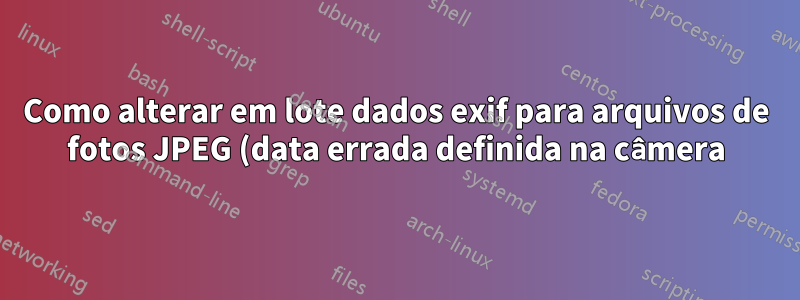 Como alterar em lote dados exif para arquivos de fotos JPEG (data errada definida na câmera)?