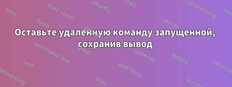 Оставьте удаленную команду запущенной, сохранив вывод