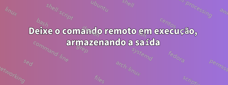 Deixe o comando remoto em execução, armazenando a saída