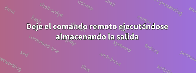 Deje el comando remoto ejecutándose almacenando la salida