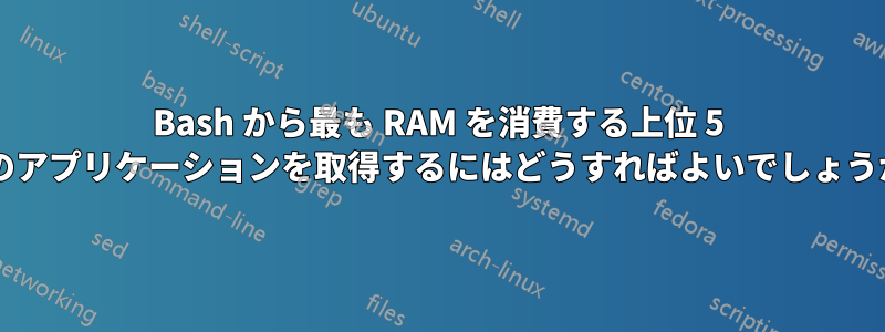 Bash から最も RAM を消費する上位 5 つのアプリケーションを取得するにはどうすればよいでしょうか?