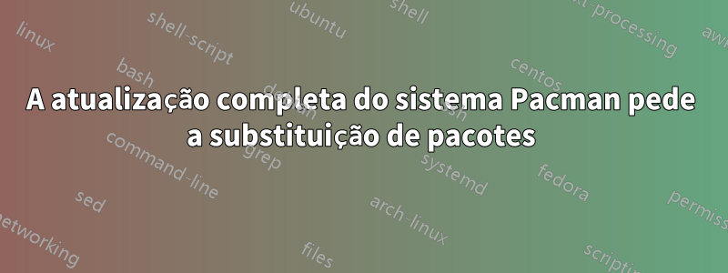 A atualização completa do sistema Pacman pede a substituição de pacotes