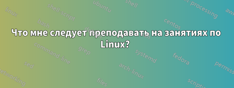 Что мне следует преподавать на занятиях по Linux?