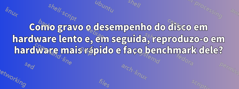 Como gravo o desempenho do disco em hardware lento e, em seguida, reproduzo-o em hardware mais rápido e faço benchmark dele?