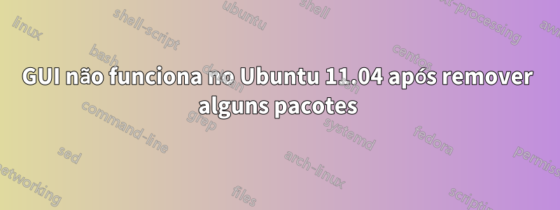 GUI não funciona no Ubuntu 11.04 após remover alguns pacotes