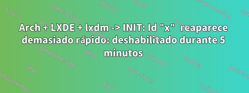 Arch + LXDE + lxdm -> INIT: Id "x" reaparece demasiado rápido: deshabilitado durante 5 minutos
