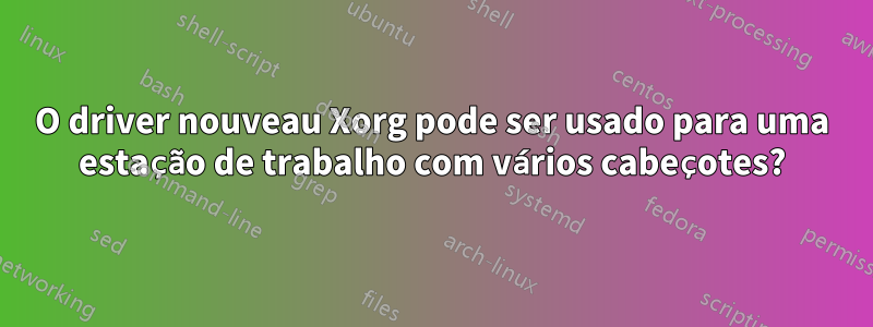 O driver nouveau Xorg pode ser usado para uma estação de trabalho com vários cabeçotes?