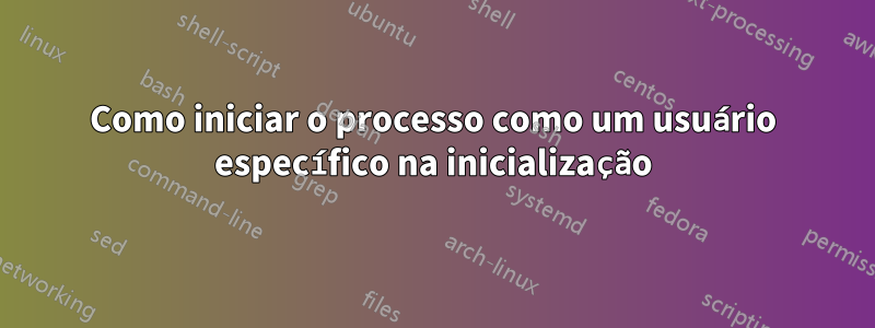 Como iniciar o processo como um usuário específico na inicialização