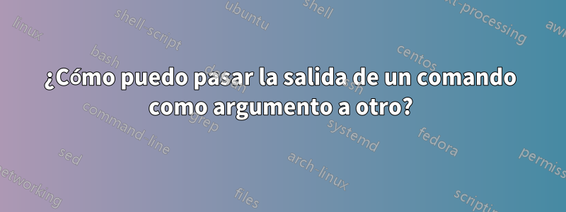 ¿Cómo puedo pasar la salida de un comando como argumento a otro?