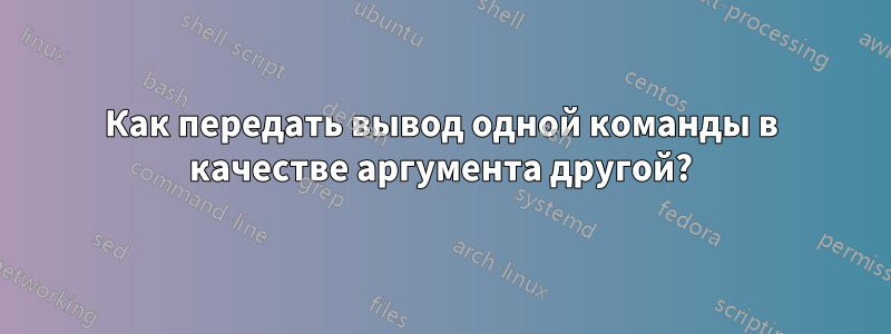 Как передать вывод одной команды в качестве аргумента другой?