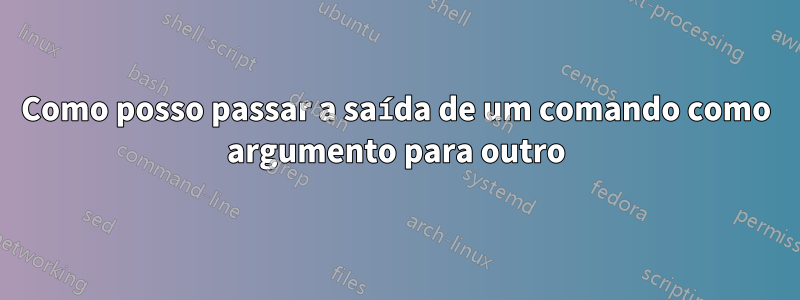 Como posso passar a saída de um comando como argumento para outro