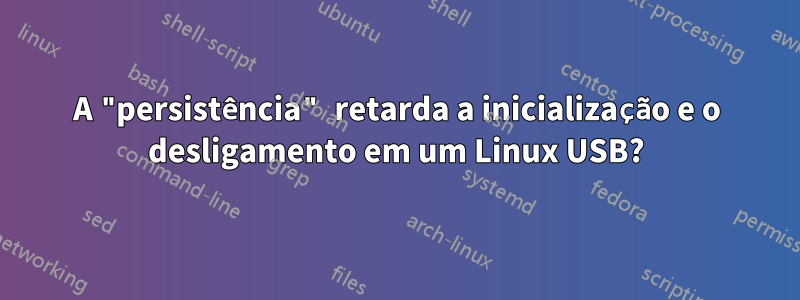 A "persistência" retarda a inicialização e o desligamento em um Linux USB?