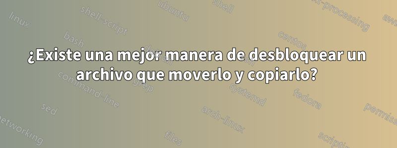 ¿Existe una mejor manera de desbloquear un archivo que moverlo y copiarlo?