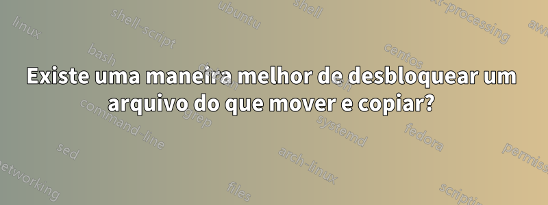 Existe uma maneira melhor de desbloquear um arquivo do que mover e copiar?