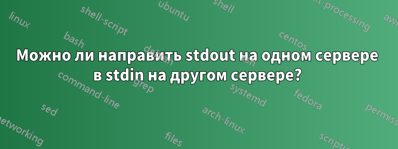 Можно ли направить stdout на одном сервере в stdin на другом сервере?