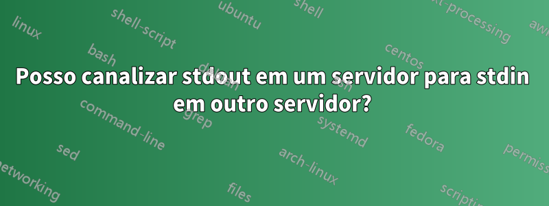 Posso canalizar stdout em um servidor para stdin em outro servidor?
