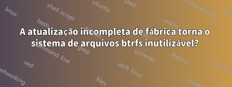 A atualização incompleta de fábrica torna o sistema de arquivos btrfs inutilizável?