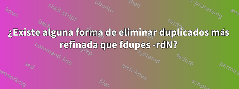 ¿Existe alguna forma de eliminar duplicados más refinada que fdupes -rdN?