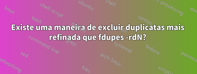 Existe uma maneira de excluir duplicatas mais refinada que fdupes -rdN?