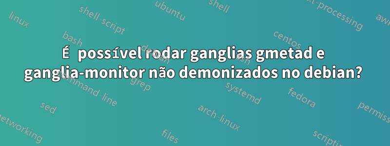 É possível rodar ganglias gmetad e ganglia-monitor não demonizados no debian?