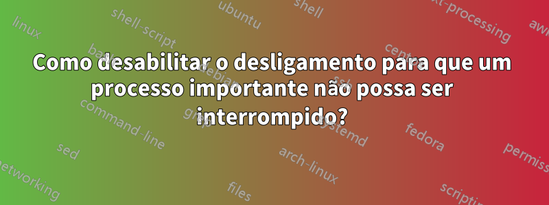 Como desabilitar o desligamento para que um processo importante não possa ser interrompido?