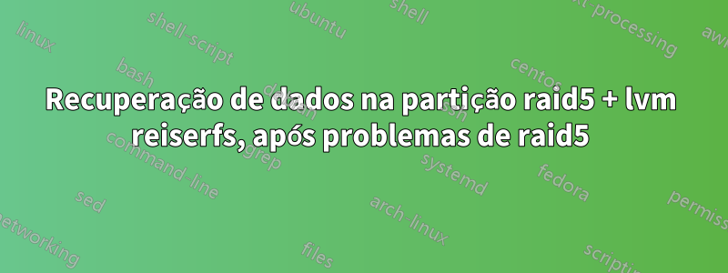 Recuperação de dados na partição raid5 + lvm reiserfs, após problemas de raid5