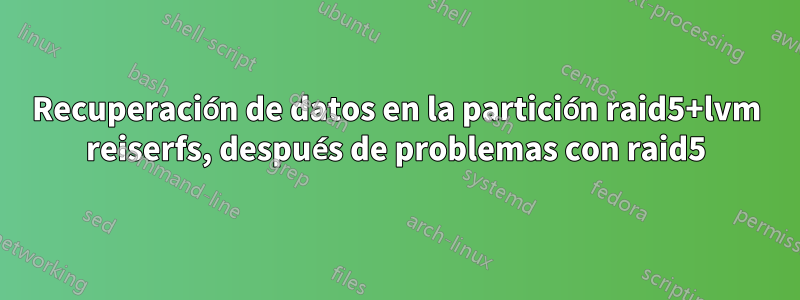 Recuperación de datos en la partición raid5+lvm reiserfs, después de problemas con raid5