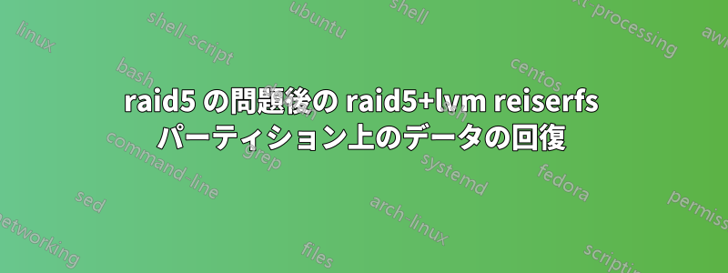 raid5 の問題後の raid5+lvm reiserfs パーティション上のデータの回復