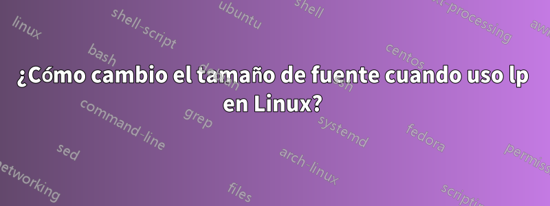 ¿Cómo cambio el tamaño de fuente cuando uso lp en Linux?