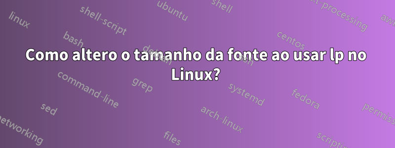 Como altero o tamanho da fonte ao usar lp no Linux?