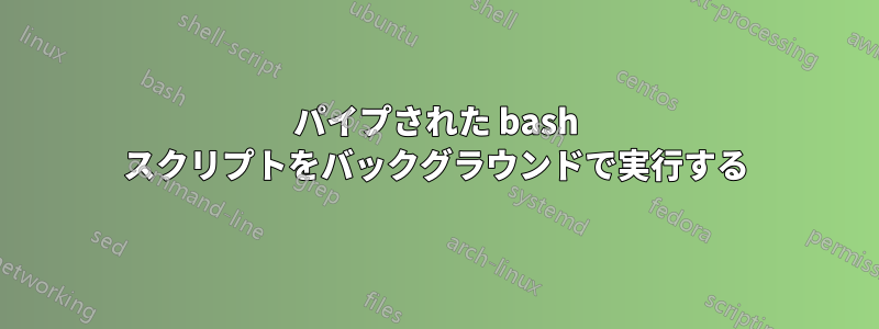 パイプされた bash スクリプトをバックグラウンドで実行する