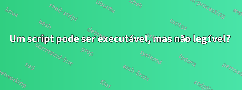 Um script pode ser executável, mas não legível?