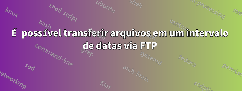 É possível transferir arquivos em um intervalo de datas via FTP