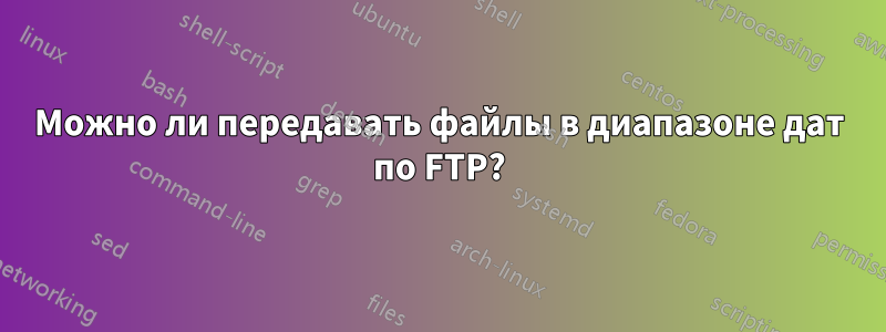 Можно ли передавать файлы в диапазоне дат по FTP?