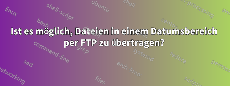 Ist es möglich, Dateien in einem Datumsbereich per FTP zu übertragen?