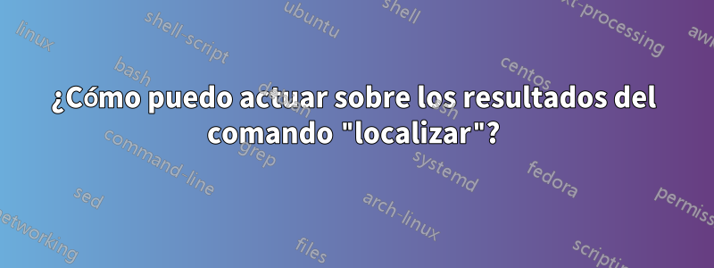 ¿Cómo puedo actuar sobre los resultados del comando "localizar"?