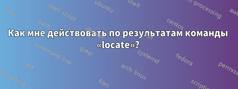 Как мне действовать по результатам команды «locate»?