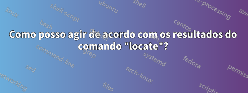 Como posso agir de acordo com os resultados do comando "locate"?