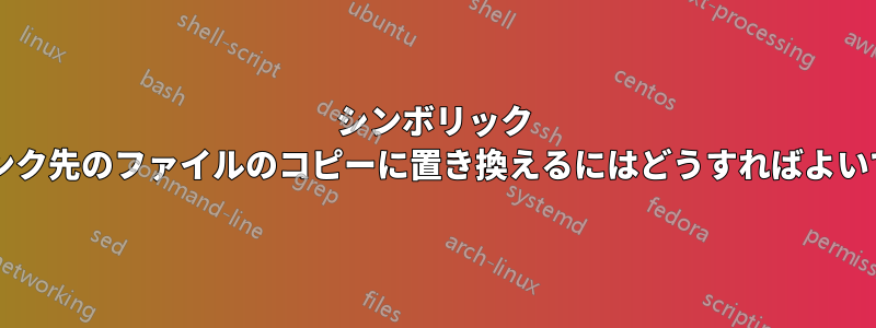 シンボリック リンクをリンク先のファイルのコピーに置き換えるにはどうすればよいでしょうか?