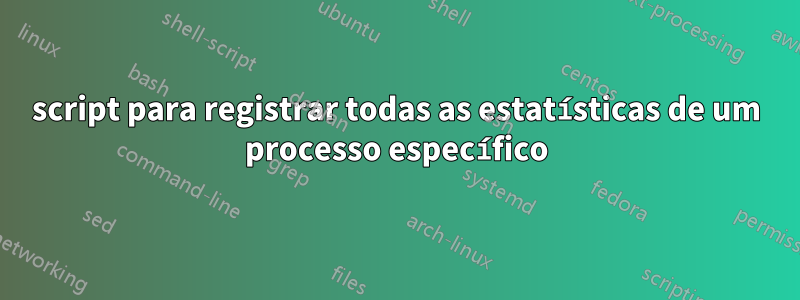 script para registrar todas as estatísticas de um processo específico