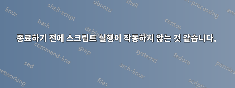 종료하기 전에 스크립트 실행이 작동하지 않는 것 같습니다.