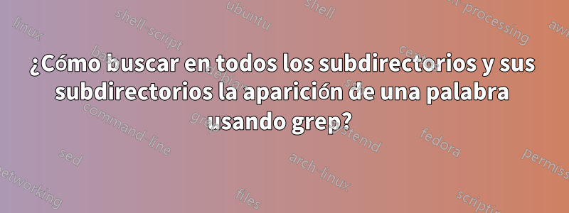 ¿Cómo buscar en todos los subdirectorios y sus subdirectorios la aparición de una palabra usando grep? 